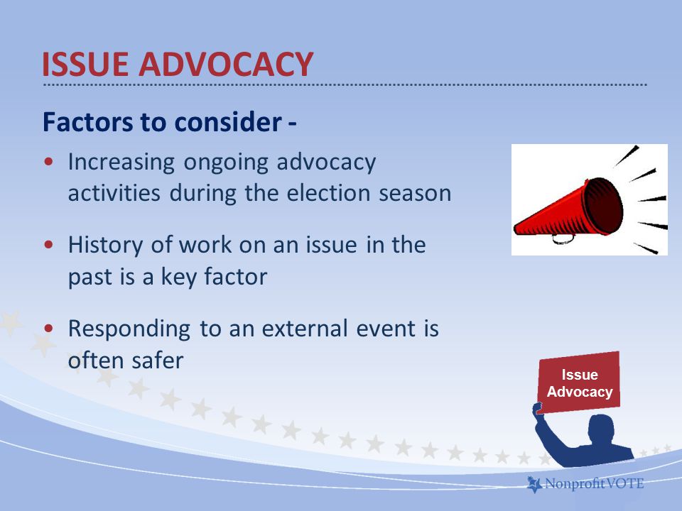 Factors to consider - Increasing ongoing advocacy activities during the election season History of work on an issue in the past is a key factor Responding to an external event is often safer ISSUE ADVOCACY Issue Advocacy