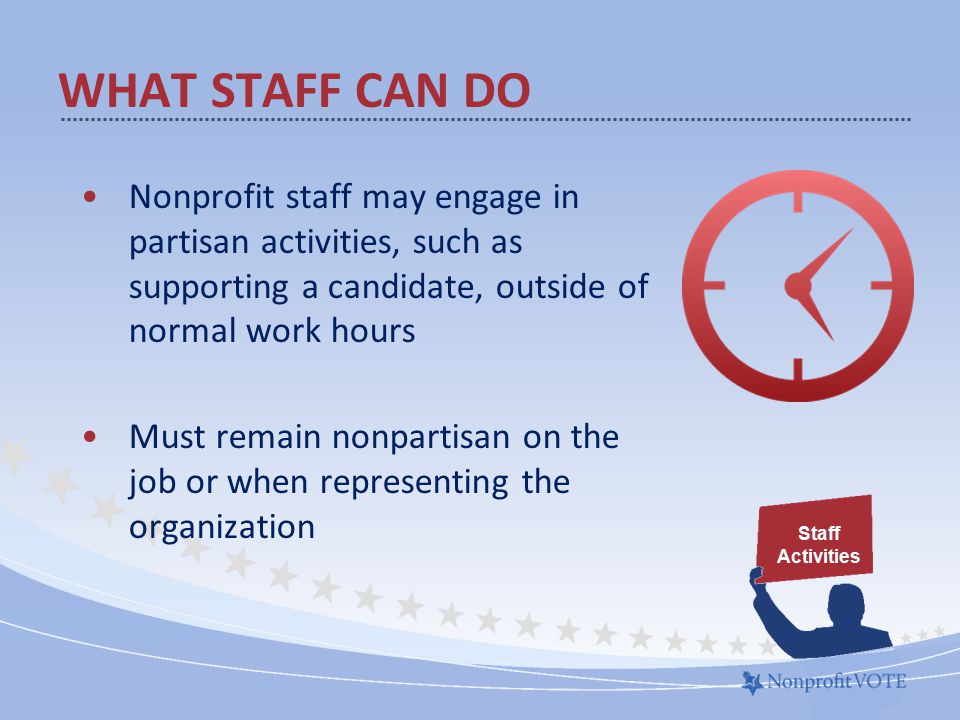 WHAT STAFF CAN DO Nonprofit staff may engage in partisan activities, such as supporting a candidate, outside of normal work hours Must remain nonpartisan on the job or when representing the organization Staff Activities