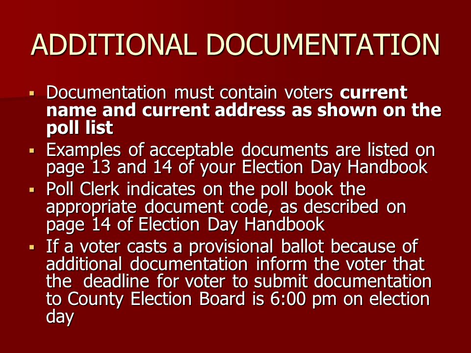 ADDITIONAL DOCUMENTATION  Documentation must contain voters current name and current address as shown on the poll list  Examples of acceptable documents are listed on page 13 and 14 of your Election Day Handbook  Poll Clerk indicates on the poll book the appropriate document code, as described on page 14 of Election Day Handbook  If a voter casts a provisional ballot because of additional documentation inform the voter that the deadline for voter to submit documentation to County Election Board is 6:00 pm on election day