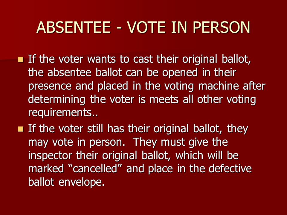 ABSENTEE - VOTE IN PERSON If the voter wants to cast their original ballot, the absentee ballot can be opened in their presence and placed in the voting machine after determining the voter is meets all other voting requirements..