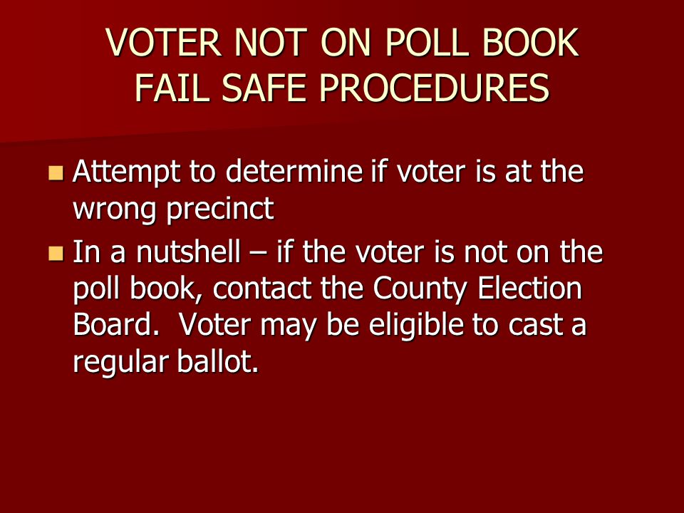 VOTER NOT ON POLL BOOK FAIL SAFE PROCEDURES Attempt to determine if voter is at the wrong precinct Attempt to determine if voter is at the wrong precinct In a nutshell – if the voter is not on the poll book, contact the County Election Board.