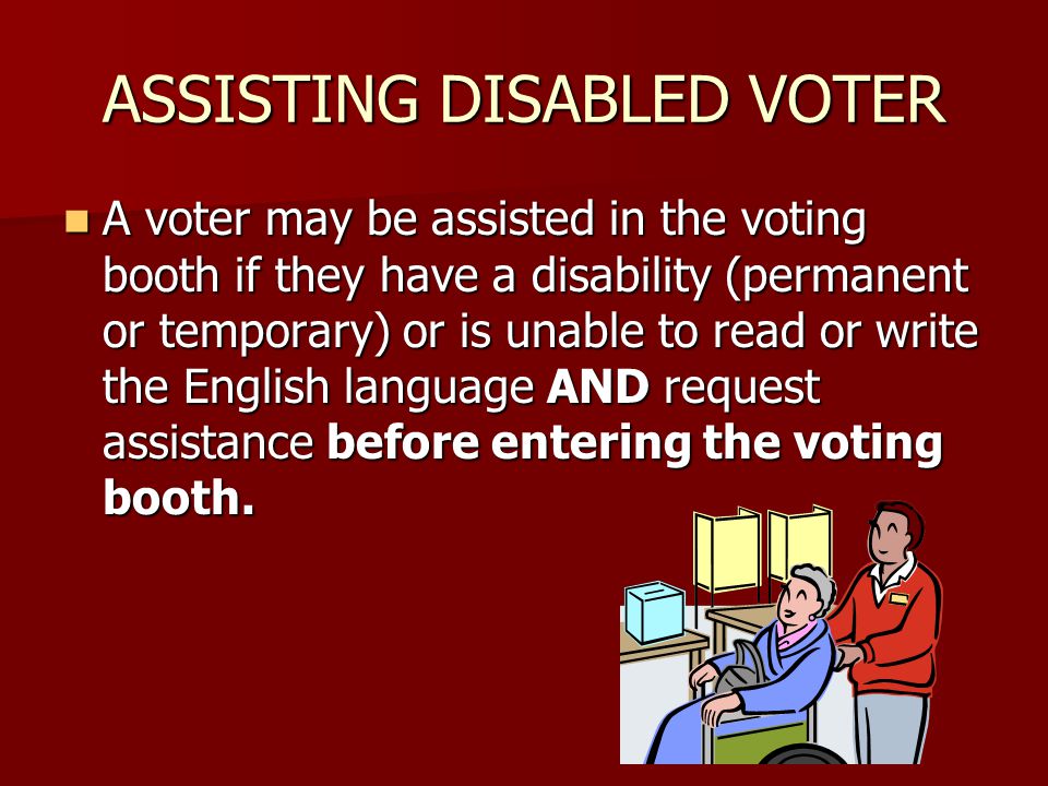 ASSISTING DISABLED VOTER A voter may be assisted in the voting booth if they have a disability (permanent or temporary) or is unable to read or write the English language AND request assistance before entering the voting booth.