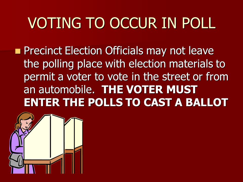 VOTING TO OCCUR IN POLL Precinct Election Officials may not leave the polling place with election materials to permit a voter to vote in the street or from an automobile.