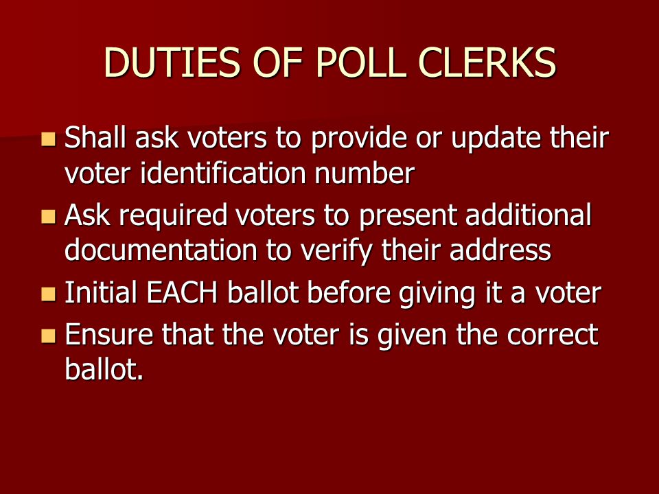 DUTIES OF POLL CLERKS Shall ask voters to provide or update their voter identification number Shall ask voters to provide or update their voter identification number Ask required voters to present additional documentation to verify their address Ask required voters to present additional documentation to verify their address Initial EACH ballot before giving it a voter Initial EACH ballot before giving it a voter Ensure that the voter is given the correct ballot.