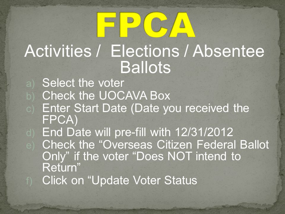 Activities / Elections / Absentee Ballots a) Select the voter b) Check the UOCAVA Box c) Enter Start Date (Date you received the FPCA) d) End Date will pre-fill with 12/31/2012 e) Check the Overseas Citizen Federal Ballot Only if the voter Does NOT intend to Return f) Click on Update Voter Status