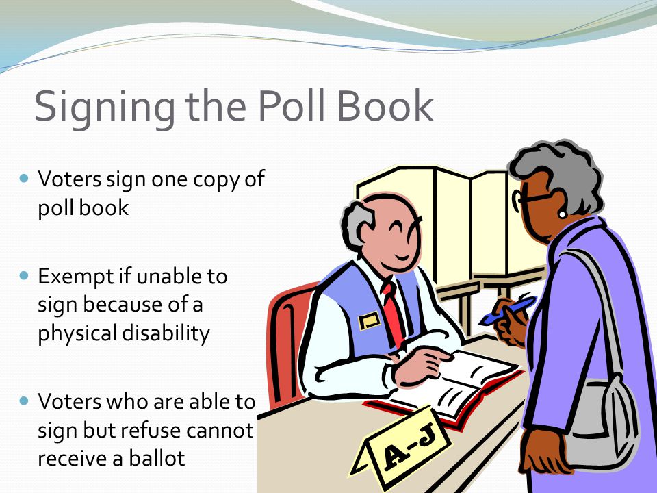 Signing the Poll Book Voters sign one copy of poll book Exempt if unable to sign because of a physical disability Voters who are able to sign but refuse cannot receive a ballot