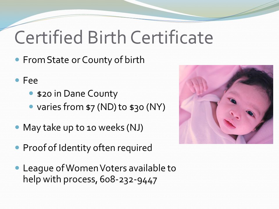 Certified Birth Certificate From State or County of birth Fee $20 in Dane County varies from $7 (ND) to $30 (NY) May take up to 10 weeks (NJ) Proof of Identity often required League of Women Voters available to help with process,