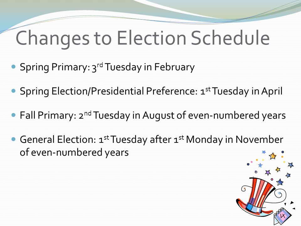 Changes to Election Schedule Spring Primary: 3 rd Tuesday in February Spring Election/Presidential Preference: 1 st Tuesday in April Fall Primary: 2 nd Tuesday in August of even-numbered years General Election: 1 st Tuesday after 1 st Monday in November of even-numbered years