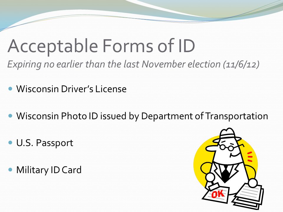 Acceptable Forms of ID Expiring no earlier than the last November election (11/6/12) Wisconsin Driver’s License Wisconsin Photo ID issued by Department of Transportation U.S.
