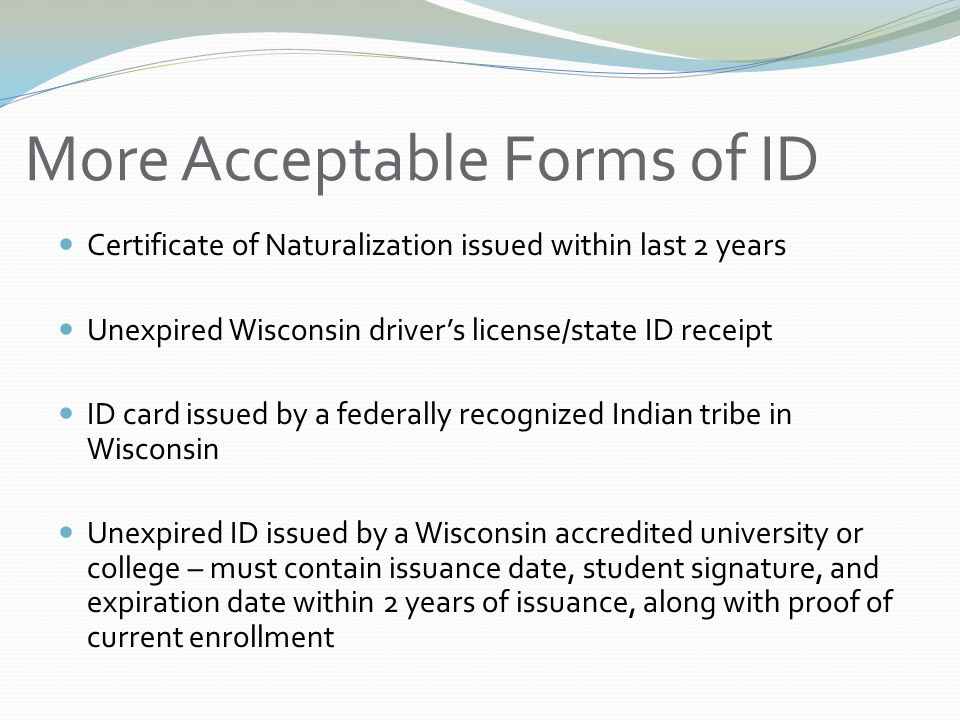 More Acceptable Forms of ID Certificate of Naturalization issued within last 2 years Unexpired Wisconsin driver’s license/state ID receipt ID card issued by a federally recognized Indian tribe in Wisconsin Unexpired ID issued by a Wisconsin accredited university or college – must contain issuance date, student signature, and expiration date within 2 years of issuance, along with proof of current enrollment