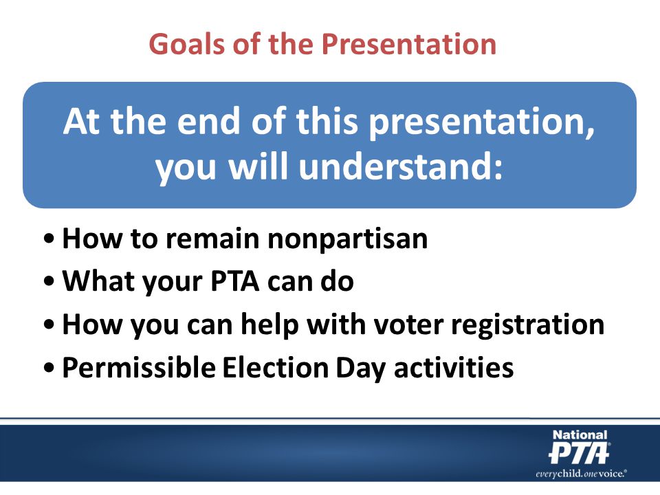 Goals of the Presentation At the end of this presentation, you will understand: How to remain nonpartisan What your PTA can do How you can help with voter registration Permissible Election Day activities