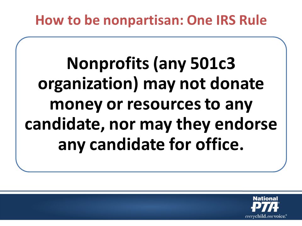 How to be nonpartisan: One IRS Rule Nonprofits (any 501c3 organization) may not donate money or resources to any candidate, nor may they endorse any candidate for office.