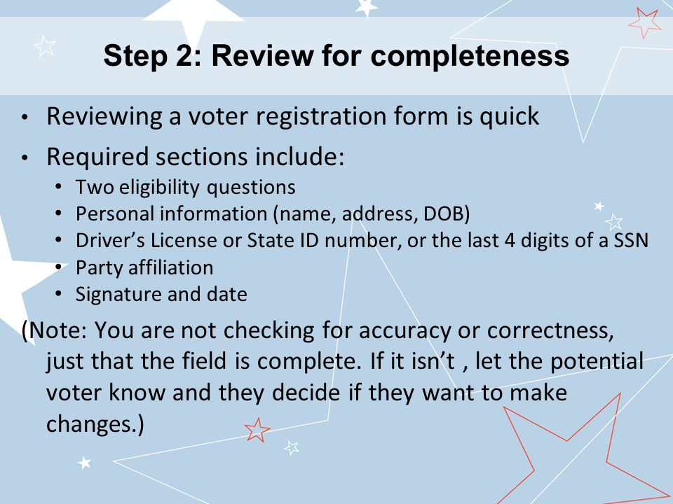Reviewing a voter registration form is quick Required sections include: Two eligibility questions Personal information (name, address, DOB) Driver’s License or State ID number, or the last 4 digits of a SSN Party affiliation Signature and date (Note: You are not checking for accuracy or correctness, just that the field is complete.