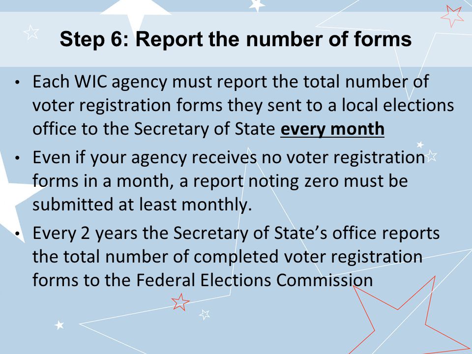 Each WIC agency must report the total number of voter registration forms they sent to a local elections office to the Secretary of State every month Even if your agency receives no voter registration forms in a month, a report noting zero must be submitted at least monthly.