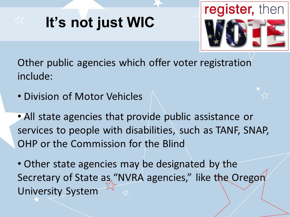 It’s not just WIC Other public agencies which offer voter registration include: Division of Motor Vehicles All state agencies that provide public assistance or services to people with disabilities, such as TANF, SNAP, OHP or the Commission for the Blind Other state agencies may be designated by the Secretary of State as NVRA agencies, like the Oregon University System