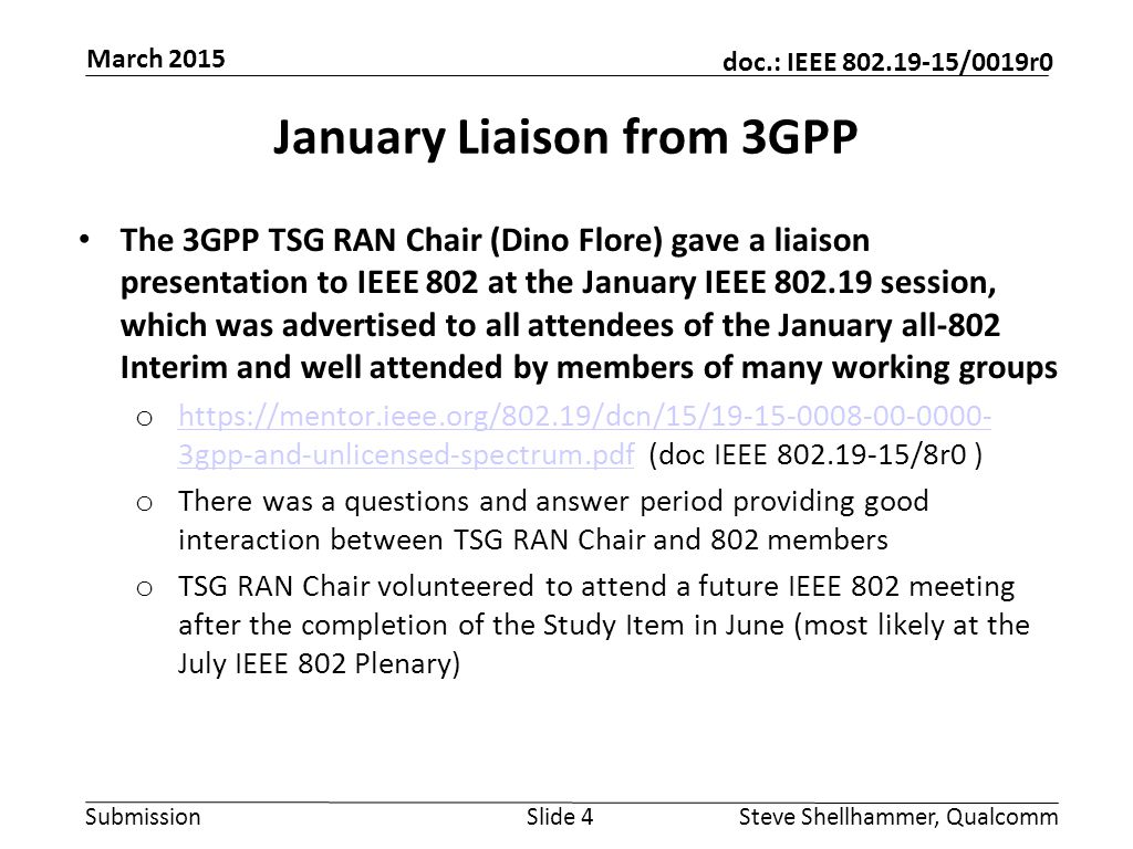 Submission doc.: IEEE /0019r0 January Liaison from 3GPP The 3GPP TSG RAN Chair (Dino Flore) gave a liaison presentation to IEEE 802 at the January IEEE session, which was advertised to all attendees of the January all-802 Interim and well attended by members of many working groups o   3gpp-and-unlicensed-spectrum.pdf (doc IEEE /8r0 )   3gpp-and-unlicensed-spectrum.pdf o There was a questions and answer period providing good interaction between TSG RAN Chair and 802 members o TSG RAN Chair volunteered to attend a future IEEE 802 meeting after the completion of the Study Item in June (most likely at the July IEEE 802 Plenary) Slide 4Steve Shellhammer, Qualcomm March 2015
