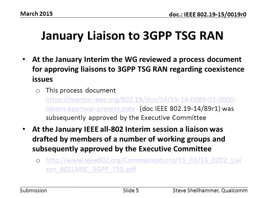 Submission doc.: IEEE /0019r0 January Liaison to 3GPP TSG RAN At the January Interim the WG reviewed a process document for approving liaisons to 3GPP TSG RAN regarding coexistence issues o This process document   liaison-approval-process.pptx (doc IEEE /89r1) was subsequently approved by the Executive Committee   liaison-approval-process.pptx At the January IEEE all-802 Interim session a liaison was drafted by members of a number of working groups and subsequently approved by the Executive Committee o   son_802LMSC_3GPP_TSG.pdf   son_802LMSC_3GPP_TSG.pdf Slide 5Steve Shellhammer, Qualcomm March 2015