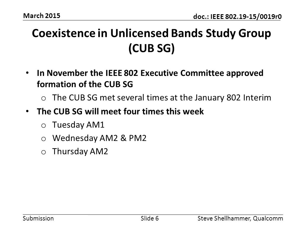 Submission doc.: IEEE /0019r0 Coexistence in Unlicensed Bands Study Group (CUB SG) In November the IEEE 802 Executive Committee approved formation of the CUB SG o The CUB SG met several times at the January 802 Interim The CUB SG will meet four times this week o Tuesday AM1 o Wednesday AM2 & PM2 o Thursday AM2 Slide 6Steve Shellhammer, Qualcomm March 2015