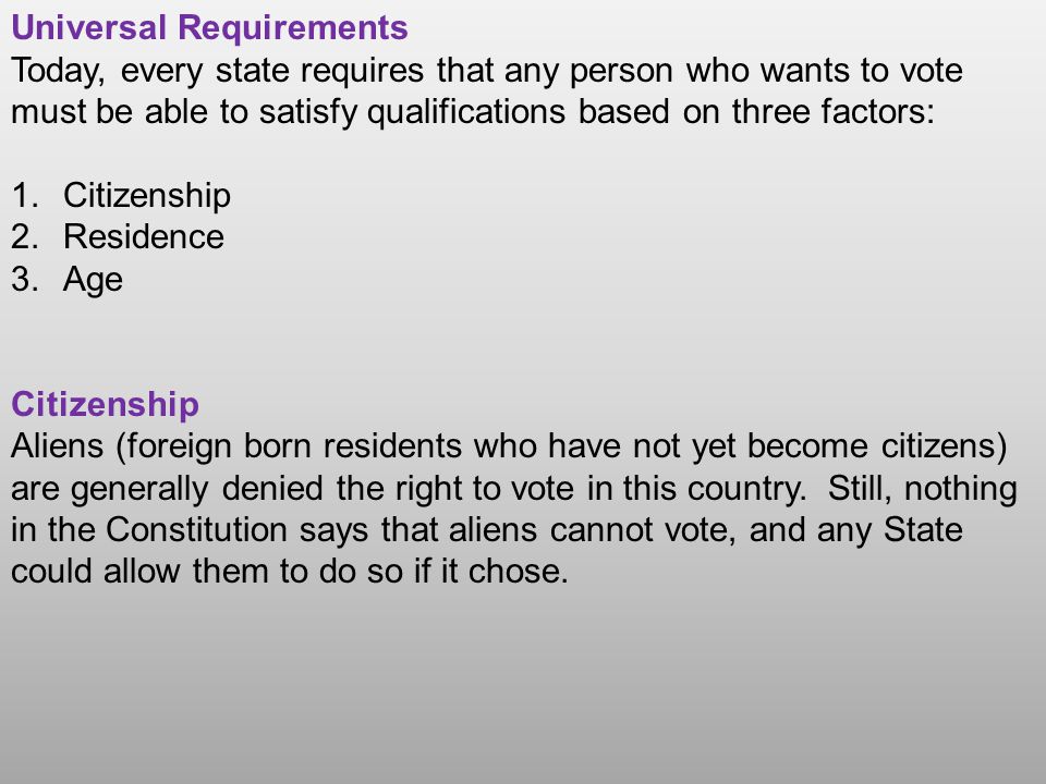 Universal Requirements Today, every state requires that any person who wants to vote must be able to satisfy qualifications based on three factors: 1.Citizenship 2.Residence 3.Age Citizenship Aliens (foreign born residents who have not yet become citizens) are generally denied the right to vote in this country.