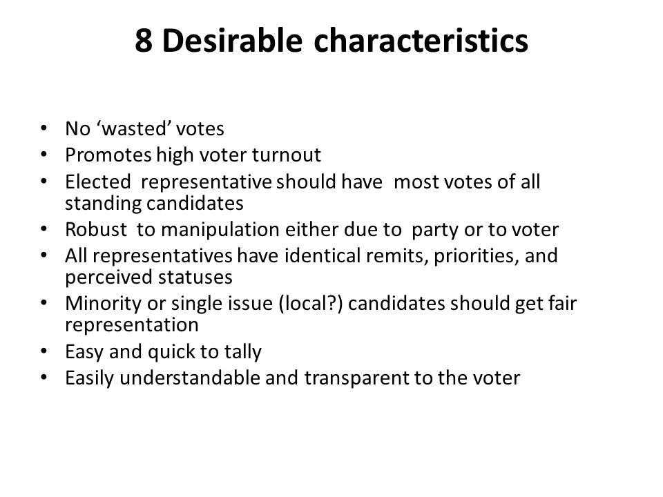 8 Desirable characteristics No ‘wasted’ votes Promotes high voter turnout Elected representative should have most votes of all standing candidates Robust to manipulation either due to party or to voter All representatives have identical remits, priorities, and perceived statuses Minority or single issue (local ) candidates should get fair representation Easy and quick to tally Easily understandable and transparent to the voter