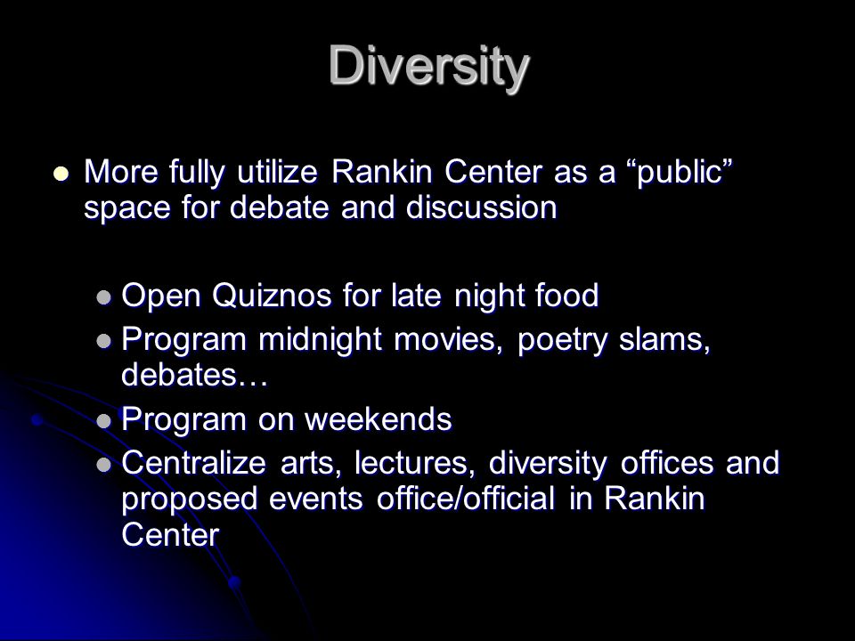 Diversity More fully utilize Rankin Center as a public space for debate and discussion More fully utilize Rankin Center as a public space for debate and discussion Open Quiznos for late night food Open Quiznos for late night food Program midnight movies, poetry slams, debates… Program midnight movies, poetry slams, debates… Program on weekends Program on weekends Centralize arts, lectures, diversity offices and proposed events office/official in Rankin Center Centralize arts, lectures, diversity offices and proposed events office/official in Rankin Center
