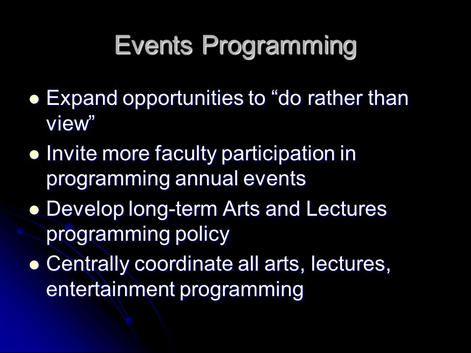 Events Programming Expand opportunities to do rather than view Expand opportunities to do rather than view Invite more faculty participation in programming annual events Invite more faculty participation in programming annual events Develop long-term Arts and Lectures programming policy Develop long-term Arts and Lectures programming policy Centrally coordinate all arts, lectures, entertainment programming Centrally coordinate all arts, lectures, entertainment programming