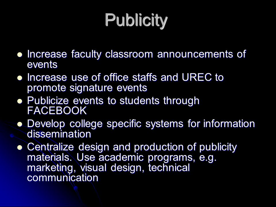 Publicity Increase faculty classroom announcements of events Increase faculty classroom announcements of events Increase use of office staffs and UREC to promote signature events Increase use of office staffs and UREC to promote signature events Publicize events to students through FACEBOOK Publicize events to students through FACEBOOK Develop college specific systems for information dissemination Develop college specific systems for information dissemination Centralize design and production of publicity materials.