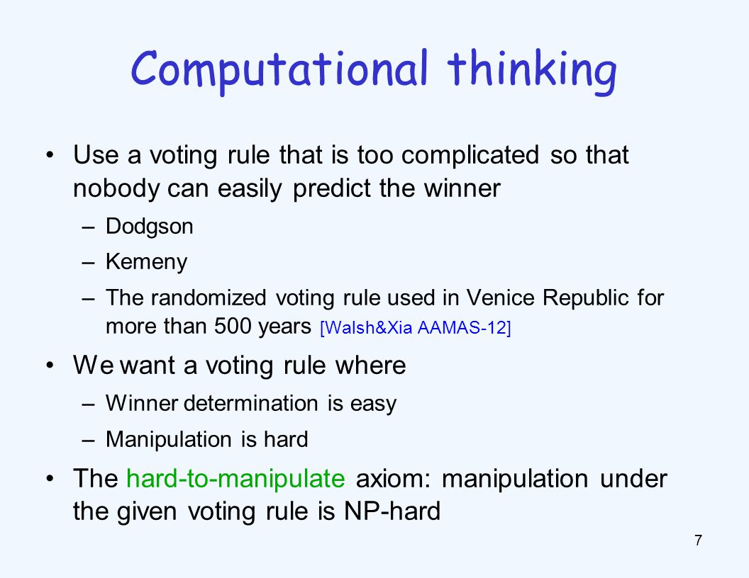 Use a voting rule that is too complicated so that nobody can easily predict the winner –Dodgson –Kemeny –The randomized voting rule used in Venice Republic for more than 500 years [Walsh&Xia AAMAS-12] We want a voting rule where –Winner determination is easy –Manipulation is hard The hard-to-manipulate axiom: manipulation under the given voting rule is NP-hard 7 Computational thinking