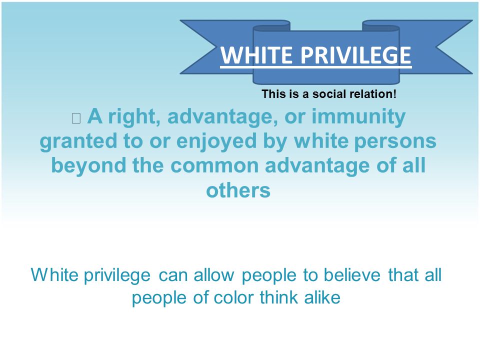 A right, advantage, or immunity granted to or enjoyed by white persons beyond the common advantage of all others White privilege can allow people to believe that all people of color think alike WHITE PRIVILEGE This is a social relation!