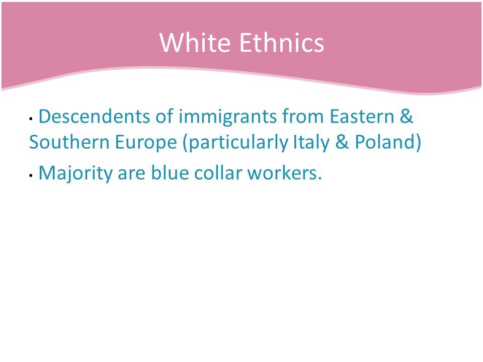 White Ethnics Descendents of immigrants from Eastern & Southern Europe (particularly Italy & Poland) Majority are blue collar workers.