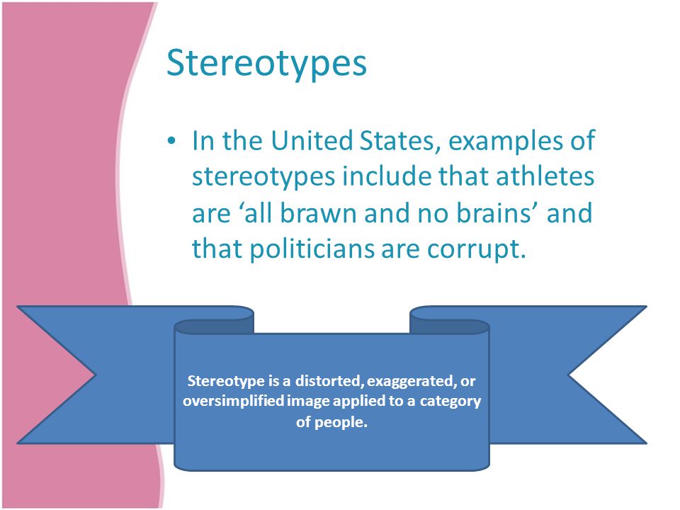 Stereotypes In the United States, examples of stereotypes include that athletes are ‘all brawn and no brains’ that politicians are corrupt.