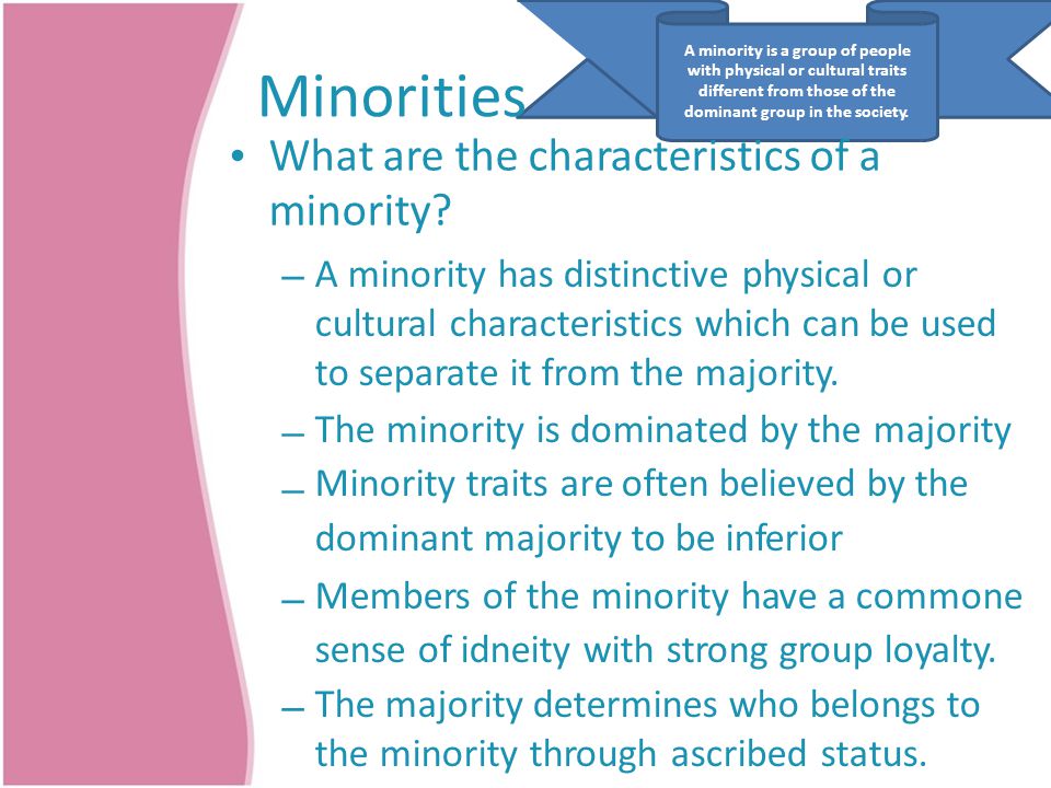 A minority is a group of people with physical or cultural traits different from those of the dominant group in the society.