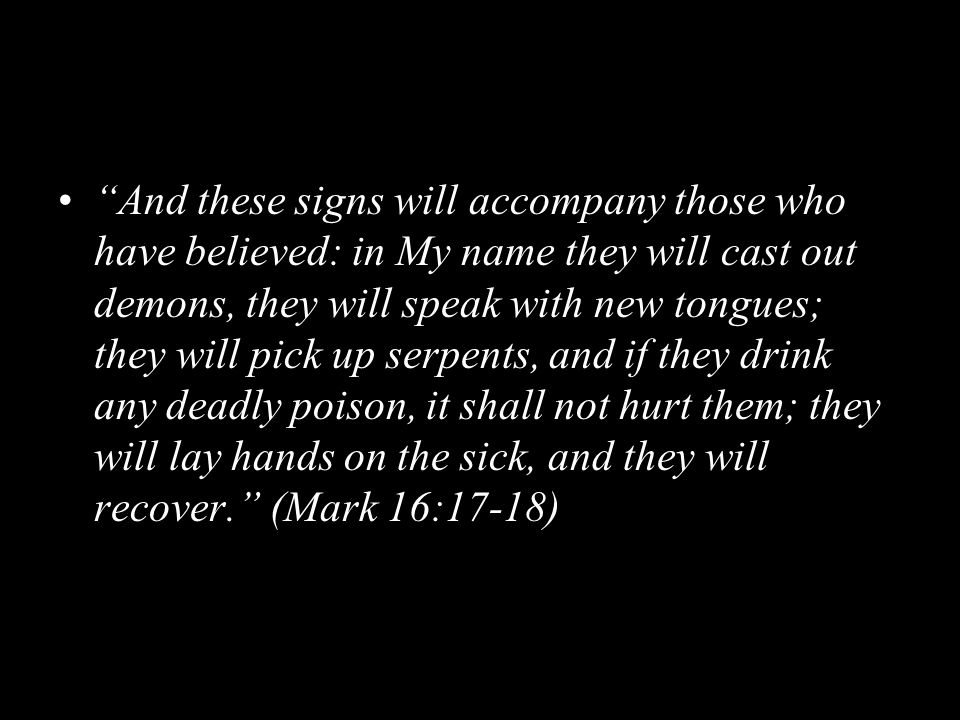 And these signs will accompany those who have believed: in My name they will cast out demons, they will speak with new tongues; they will pick up serpents, and if they drink any deadly poison, it shall not hurt them; they will lay hands on the sick, and they will recover. (Mark 16:17-18)