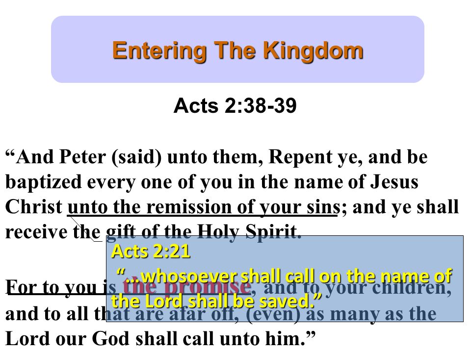 Entering The Kingdom Acts 2:38-39 And Peter (said) unto them, Repent ye, and be baptized every one of you in the name of Jesus Christ unto the remission of your sins; and ye shall receive the gift of the Holy Spirit.