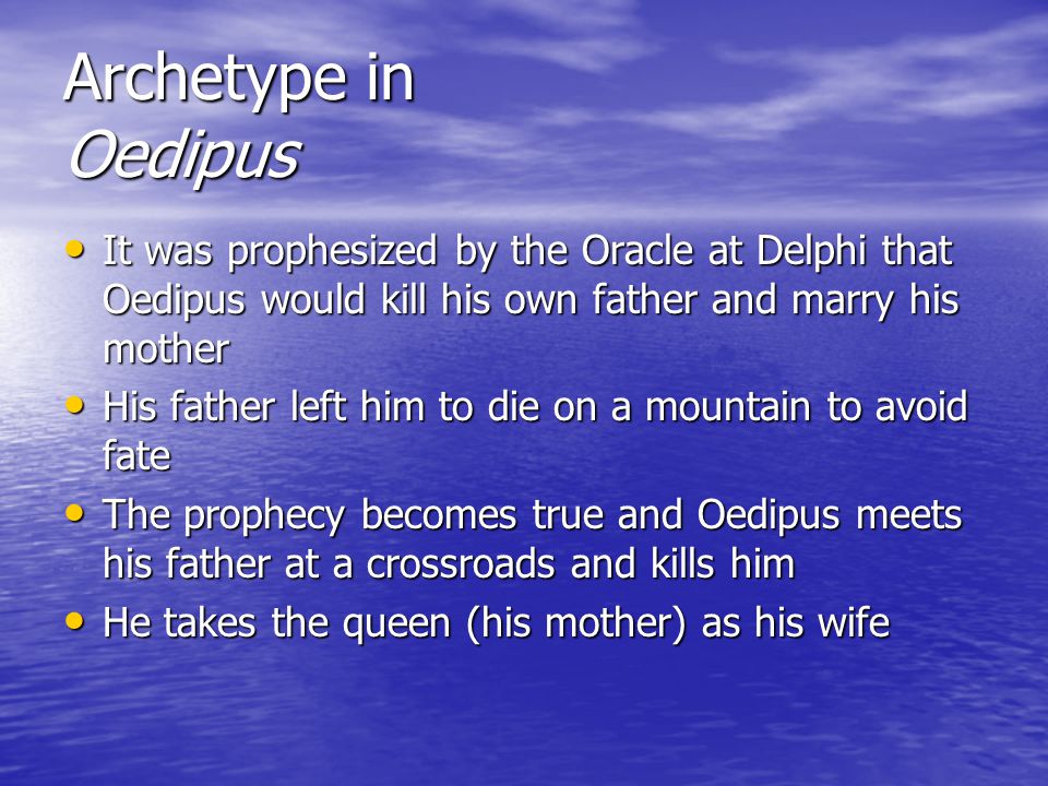 Archetype in Oedipus It was prophesized by the Oracle at Delphi that Oedipus would kill his own father and marry his mother It was prophesized by the Oracle at Delphi that Oedipus would kill his own father and marry his mother His father left him to die on a mountain to avoid fate His father left him to die on a mountain to avoid fate The prophecy becomes true and Oedipus meets his father at a crossroads and kills him The prophecy becomes true and Oedipus meets his father at a crossroads and kills him He takes the queen (his mother) as his wife He takes the queen (his mother) as his wife