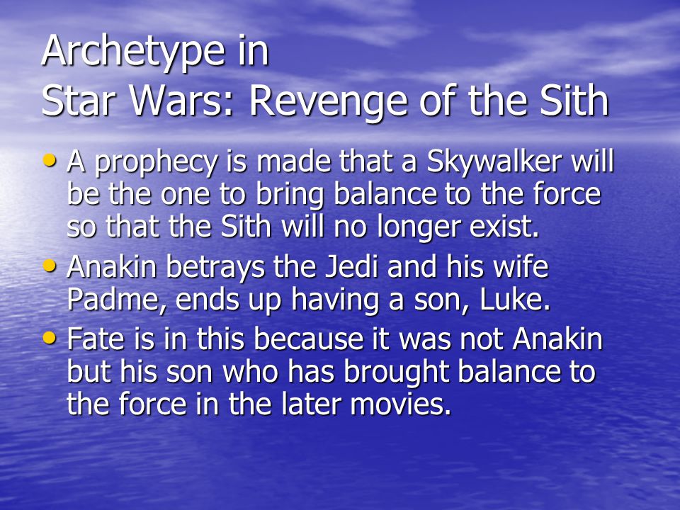Archetype in Star Wars: Revenge of the Sith A prophecy is made that a Skywalker will be the one to bring balance to the force so that the Sith will no longer exist.