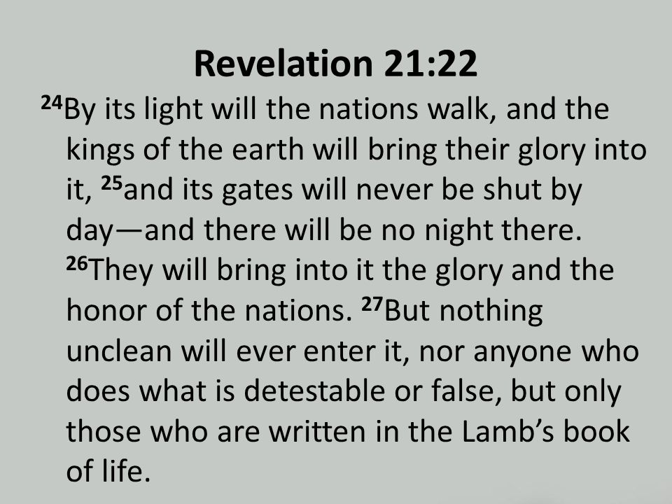Revelation 21:22 24 By its light will the nations walk, and the kings of the earth will bring their glory into it, 25 and its gates will never be shut by day—and there will be no night there.