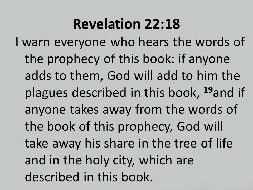 Revelation 22:18 I warn everyone who hears the words of the prophecy of this book: if anyone adds to them, God will add to him the plagues described in this book, 19 and if anyone takes away from the words of the book of this prophecy, God will take away his share in the tree of life and in the holy city, which are described in this book.