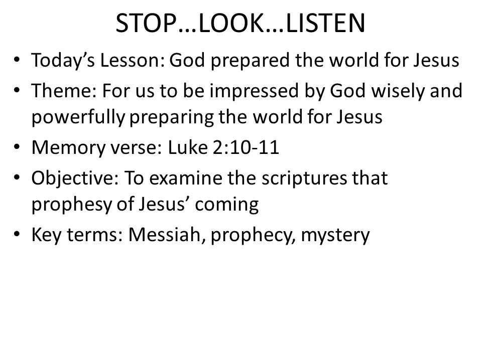 STOP…LOOK…LISTEN Today’s Lesson: God prepared the world for Jesus Theme: For us to be impressed by God wisely and powerfully preparing the world for Jesus Memory verse: Luke 2:10-11 Objective: To examine the scriptures that prophesy of Jesus’ coming Key terms: Messiah, prophecy, mystery