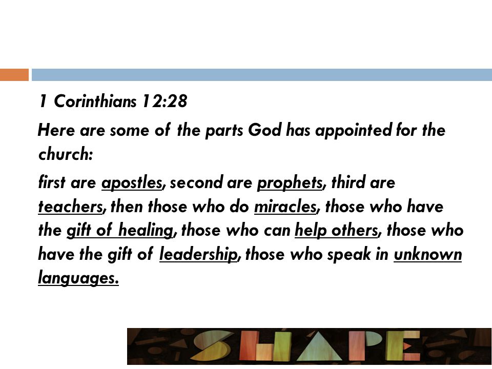 1 Corinthians 12:28 Here are some of the parts God has appointed for the church: first are apostles, second are prophets, third are teachers, then those who do miracles, those who have the gift of healing, those who can help others, those who have the gift of leadership, those who speak in unknown languages.