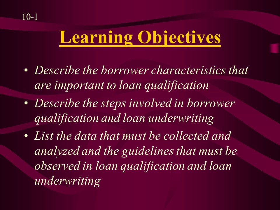 Learning Objectives Describe the borrower characteristics that are important to loan qualification Describe the steps involved in borrower qualification and loan underwriting List the data that must be collected and analyzed and the guidelines that must be observed in loan qualification and loan underwriting 10-1