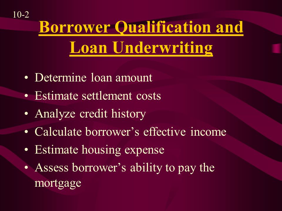Borrower Qualification and Loan Underwriting Determine loan amount Estimate settlement costs Analyze credit history Calculate borrower’s effective income Estimate housing expense Assess borrower’s ability to pay the mortgage 10-2
