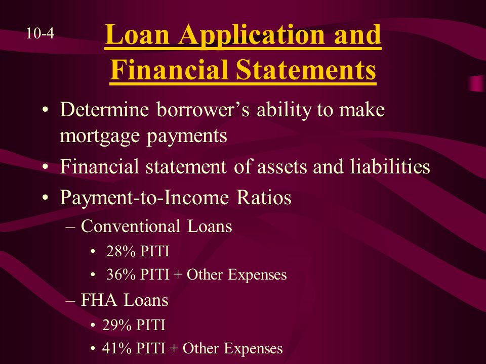 Loan Application and Financial Statements Determine borrower’s ability to make mortgage payments Financial statement of assets and liabilities Payment-to-Income Ratios –Conventional Loans 28% PITI 36% PITI + Other Expenses –FHA Loans 29% PITI 41% PITI + Other Expenses 10-4