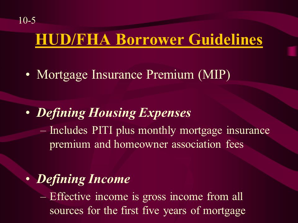 HUD/FHA Borrower Guidelines Mortgage Insurance Premium (MIP) Defining Housing Expenses –Includes PITI plus monthly mortgage insurance premium and homeowner association fees Defining Income –Effective income is gross income from all sources for the first five years of mortgage 10-5