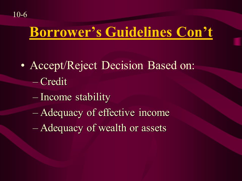 Borrower’s Guidelines Con’t Accept/Reject Decision Based on: –Credit –Income stability –Adequacy of effective income –Adequacy of wealth or assets 10-6