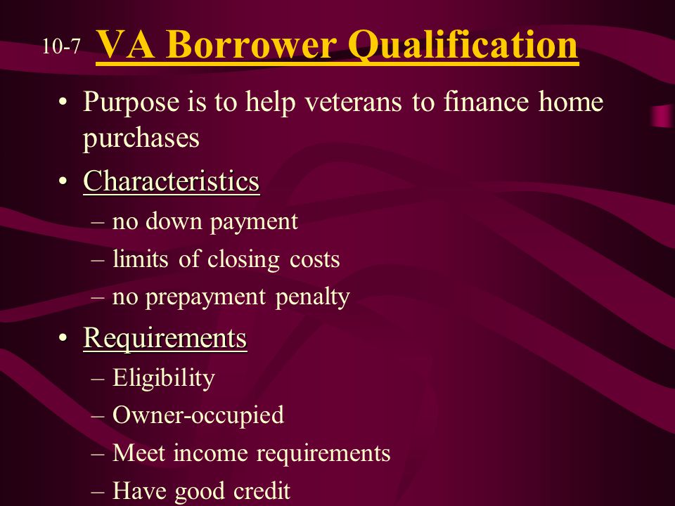 VA Borrower Qualification Purpose is to help veterans to finance home purchases CharacteristicsCharacteristics –no down payment –limits of closing costs –no prepayment penalty RequirementsRequirements –Eligibility –Owner-occupied –Meet income requirements –Have good credit 10-7