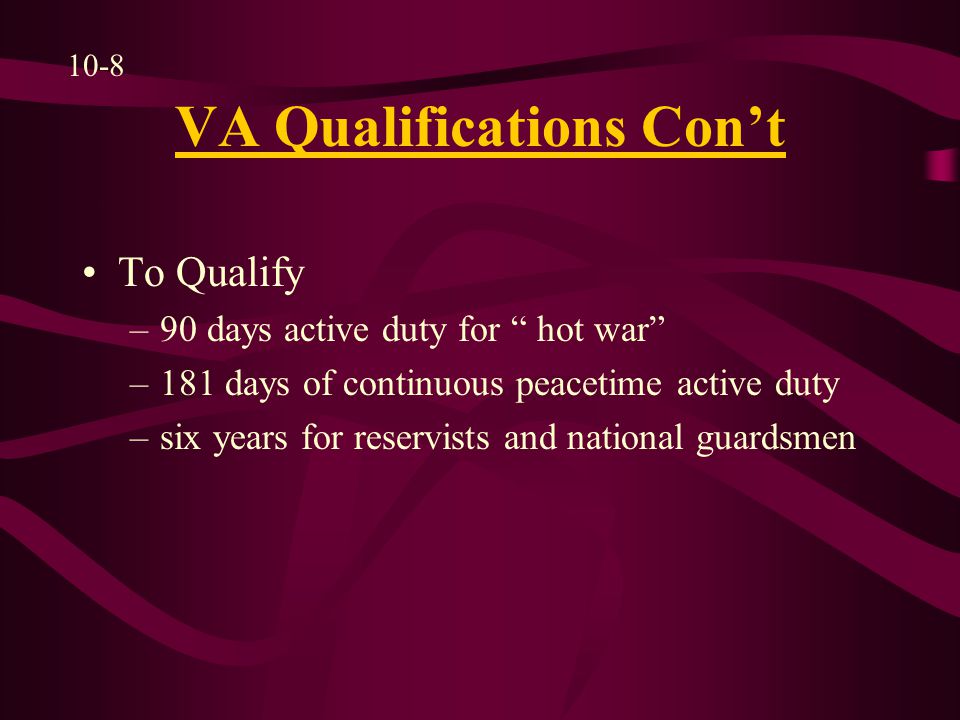 VA Qualifications Con’t To Qualify –90 days active duty for hot war –181 days of continuous peacetime active duty –six years for reservists and national guardsmen 10-8