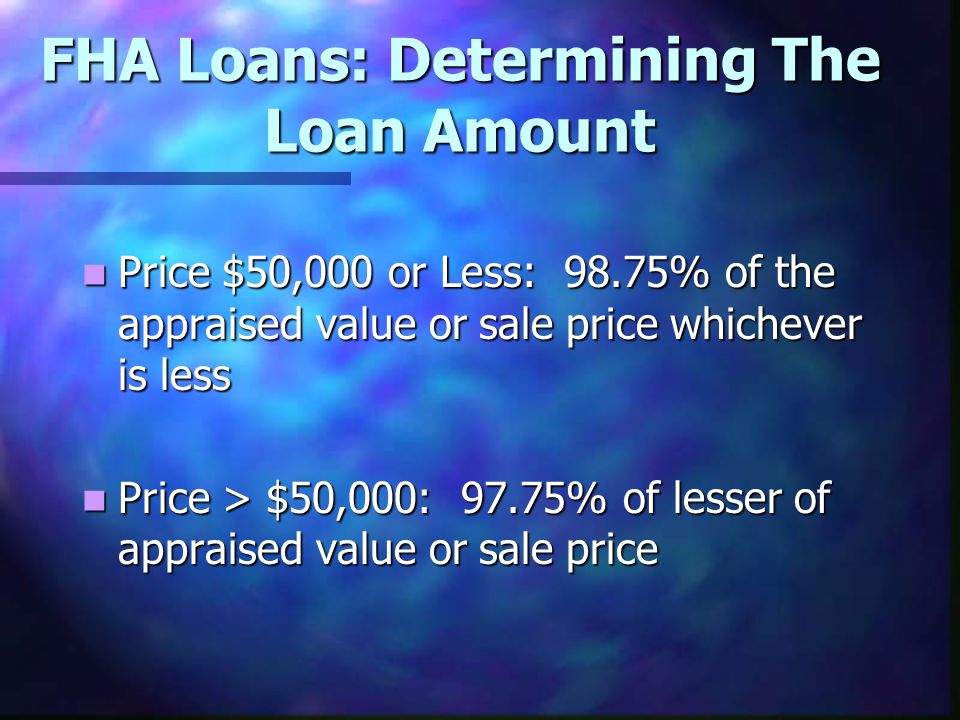 FHA Loans: Determining The Loan Amount Price $50,000 or Less: 98.75% of the appraised value or sale price whichever is less Price $50,000 or Less: 98.75% of the appraised value or sale price whichever is less Price > $50,000: 97.75% of lesser of appraised value or sale price Price > $50,000: 97.75% of lesser of appraised value or sale price