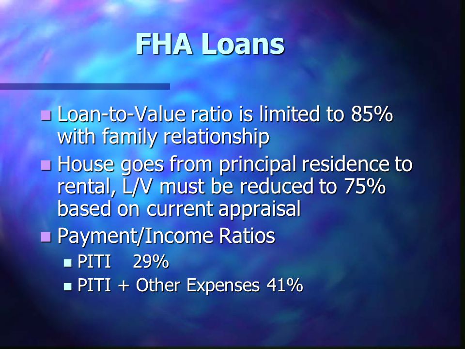 FHA Loans Loan-to-Value ratio is limited to 85% with family relationship Loan-to-Value ratio is limited to 85% with family relationship House goes from principal residence to rental, L/V must be reduced to 75% based on current appraisal House goes from principal residence to rental, L/V must be reduced to 75% based on current appraisal Payment/Income Ratios Payment/Income Ratios PITI 29% PITI 29% PITI + Other Expenses 41% PITI + Other Expenses 41%