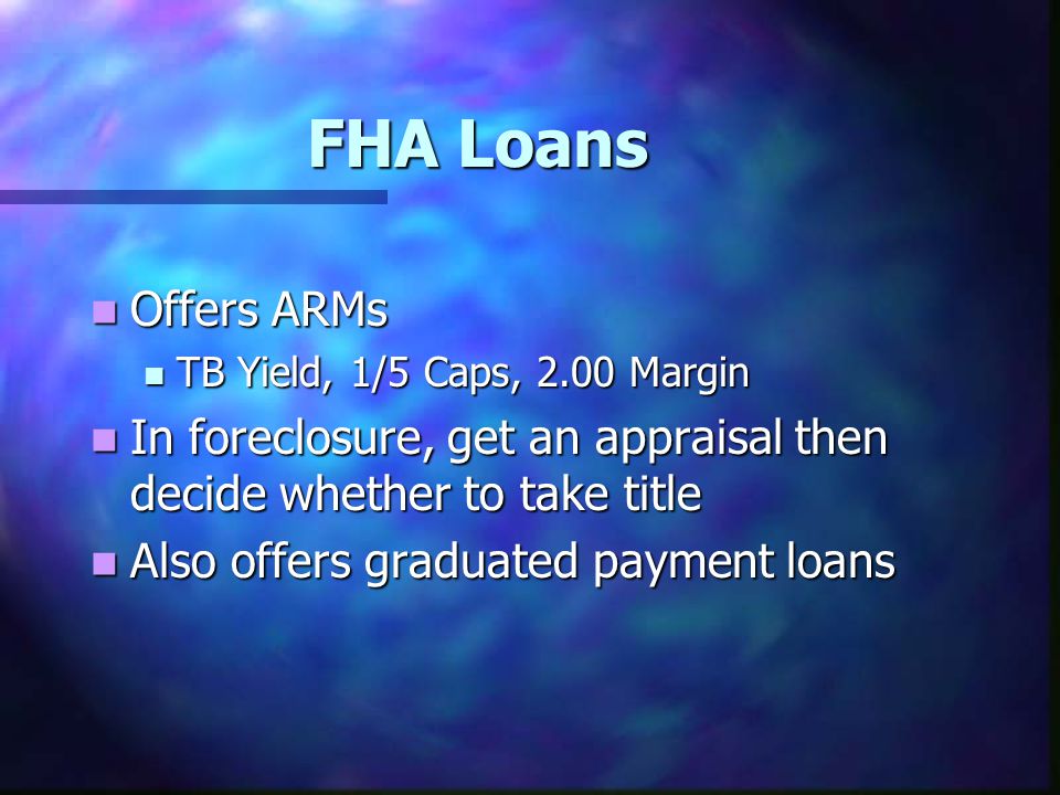 FHA Loans Offers ARMs Offers ARMs TB Yield, 1/5 Caps, 2.00 Margin TB Yield, 1/5 Caps, 2.00 Margin In foreclosure, get an appraisal then decide whether to take title In foreclosure, get an appraisal then decide whether to take title Also offers graduated payment loans Also offers graduated payment loans